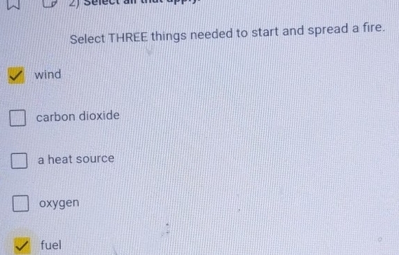 Sefect à
Select THREE things needed to start and spread a fire.
wind
carbon dioxide
a heat source
oxygen
fuel