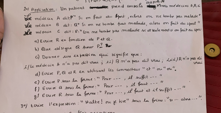 201 Application: Un pabcent piend conseils aupres do Wrois medecins A, B;C 
mideain A dit? P''S_i on foir du Sport, calms on ne tombe pas malade" 
medecin B dir: Q'' Si on ne tombe twao malade, alou on fair du sport" 
medecin c dit: R:'' con me tombe pas malade sierstulement si on fair au spor 
a)Euure R en fonction de Per Q. 
b) Que designe Q hour P? 
c) Donner Jne expression qui signifie que: 
ille mede(n A n'a pao dirvaè; kù) B ma pān dàt viai; ààù)Rna pas dà 
d) Eouire P, Q et R en uhilisant les connectour "ct " ou ¨ou" whai 
e) Ectere P Hou la forme: " Pour ---, it suffit. . . " 
() Eou're Q Mous Ra forme: " Pour .. -, it faur. . . " 
91 Ecure R How la Jarme : " Pour. . . , ill faur et it suffit. . . .
3°/ tauire 1expression: " Halte! ouye lire" hows la foime: "s. . . alons. . . "