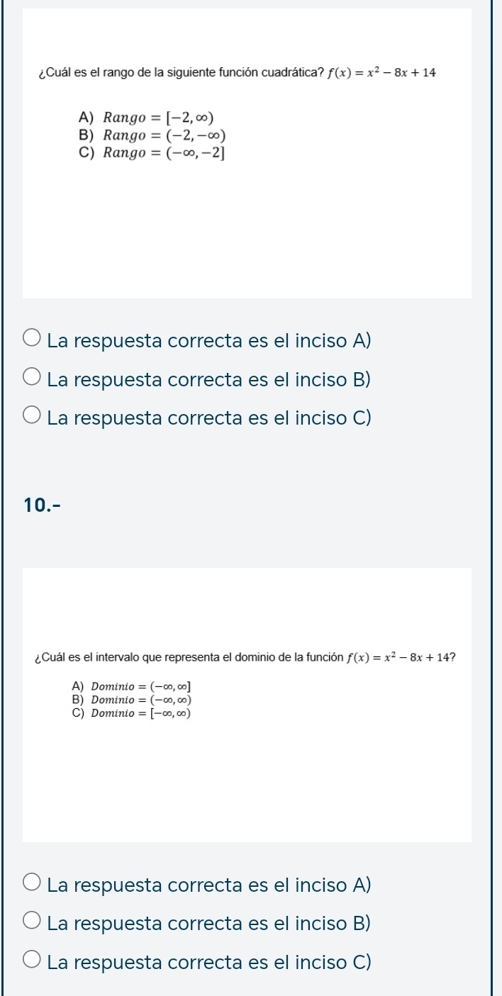 ¿Cuál es el rango de la siguiente función cuadrática? f(x)=x^2-8x+14
A) Rango =[-2,∈fty )
B) Rango =(-2,-∈fty )
C) Rango =(-∈fty ,-2]
La respuesta correcta es el inciso A)
La respuesta correcta es el inciso B)
La respuesta correcta es el inciso C)
10.-
¿Cuál es el intervalo que representa el dominio de la función f(x)=x^2-8x+14 ?
A) Dominio =(-∈fty ,∈fty ]
B) Dominio =(-∈fty ,∈fty )
C) Dominio =[-∈fty ,∈fty )
La respuesta correcta es el inciso A)
La respuesta correcta es el inciso B)
La respuesta correcta es el inciso C)