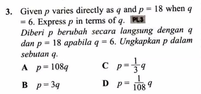 Given p varies directly as q and p=18 when q
= ( 5. Express p in terms of q. PL3
Diberi p berubah secara langsung dengan q
dan p=18 apabila q=6. Ungkapkan p dalam
sebutan q.
A p=108q
C p= 1/3 q
B p=3q
D p= 1/108 q