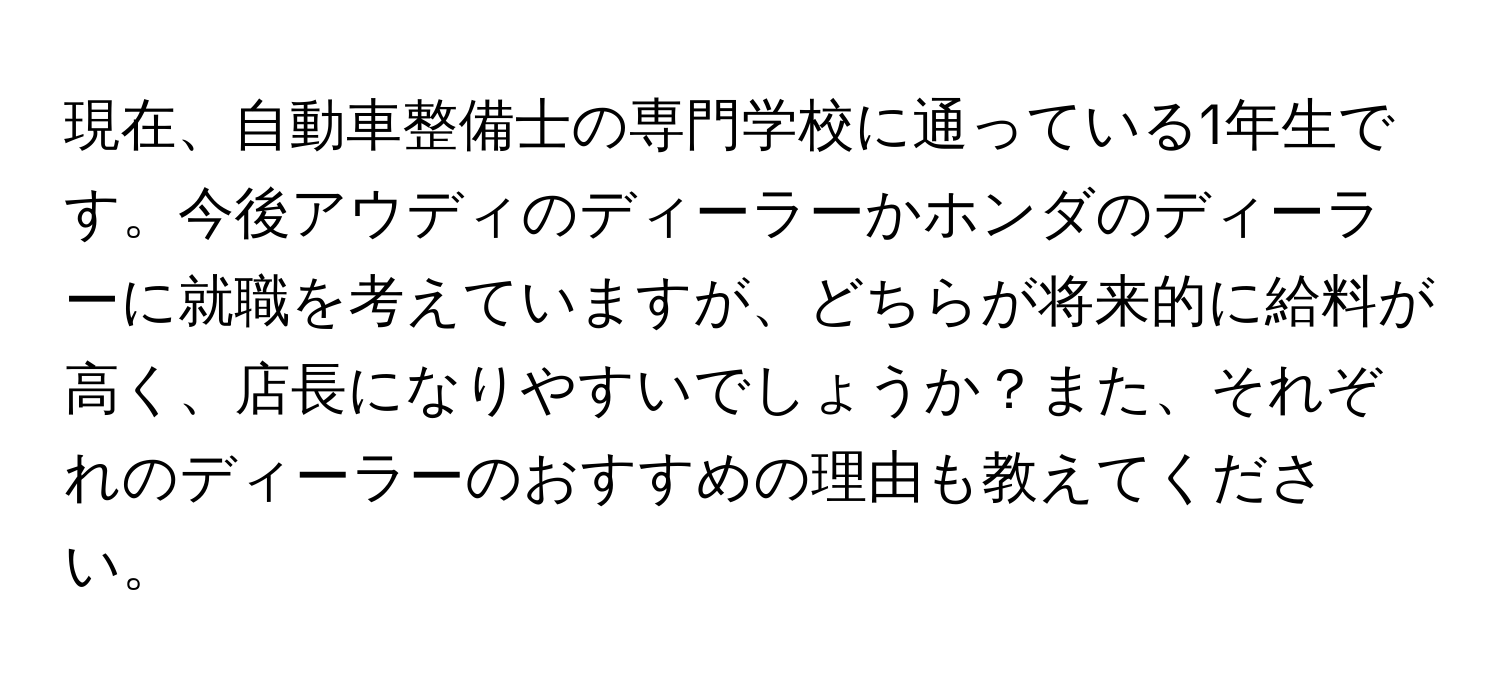 現在、自動車整備士の専門学校に通っている1年生です。今後アウディのディーラーかホンダのディーラーに就職を考えていますが、どちらが将来的に給料が高く、店長になりやすいでしょうか？また、それぞれのディーラーのおすすめの理由も教えてください。