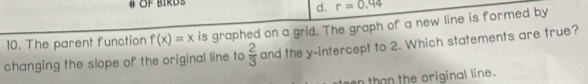 # OF birDs
d. r=0.94
10. The parent function f(x)=x is graphed on a grid. The graph of a new line is formed by
changing the slope of the original line to  2/3  and the y-intercept to 2. Which statements are true?
on than the original line.