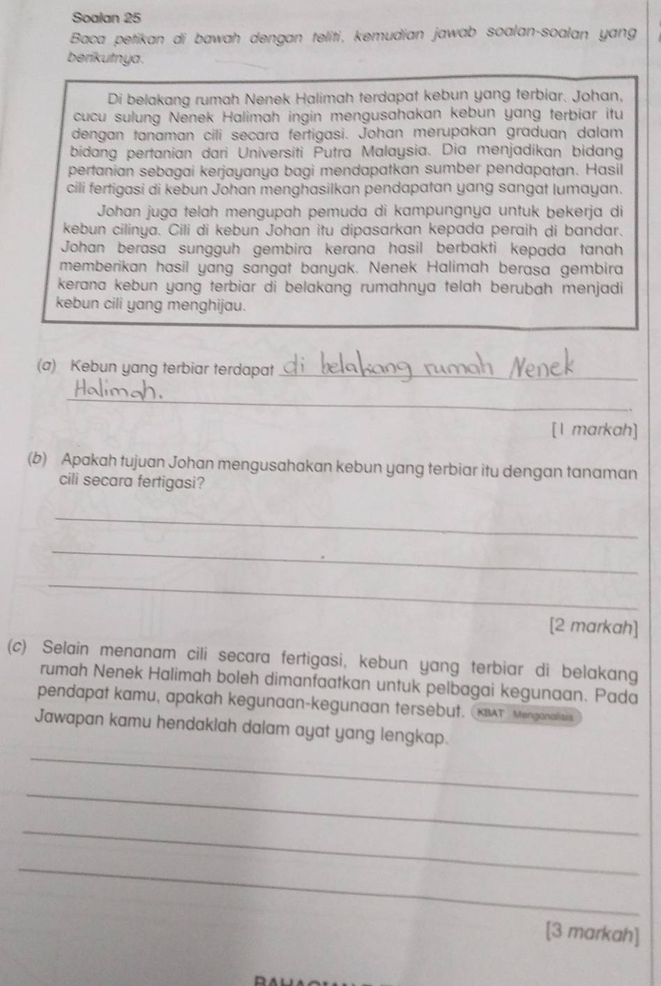 Soalan 25
Baca petikan di bawah dengan teliti, kemudian jawab soalan-soalan yang
berikutnya .
Di belakang rumah Nenek Halimah terdapat kebun yang terbiar. Johan,
cucu sulung Nenek Halimah ingin mengusahakan kebun yang terbiar itu
dengan tanaman cili secara fertigasi. Johan merupakan graduan dalam
bidang pertanian dari Universiti Putra Malaysia. Dia menjadikan bidang
pertanian sebagai kerjayanya bagi mendapatkan sumber pendapatan. Hasil
cili fertigasi di kebun Johan menghasilkan pendapatan yang sangat lumayan.
Johan juga telah mengupah pemuda di kampungnya untuk bekerja di
kebun cilinya. Cili di kebun Johan itu dipasarkan kepada peraih di bandar.
Johan berasa sungguh gembira kerana hasil berbakti kepada tanah
memberikan hasil yang sangat banyak. Nenek Halimah berasa gembira
kerana kebun yang terbiar di belakang rumahnya telah berubah menjadi 
kebun cili yang menghijau.
(a) Kebun yang terbiar terdapat_
_
[1 markah]
(b) Apakah tujuan Johan mengusahakan kebun yang terbiar itu dengan tanaman
cili secara fertigasi?
_
_
_
[2 markah]
(c) Selain menanam cili secara fertigasi, kebun yang terbiar di belakang
rumah Nenek Halimah boleh dimanfaatkan untuk pelbagai kegunaan. Pada
pendapat kamu, apakah kegunaan-kegunaan tersebut. (KBAT'' Menganalisais
_
Jawapan kamu hendaklah dalam ayat yang lengkap.
_
_
_
[3 markah]