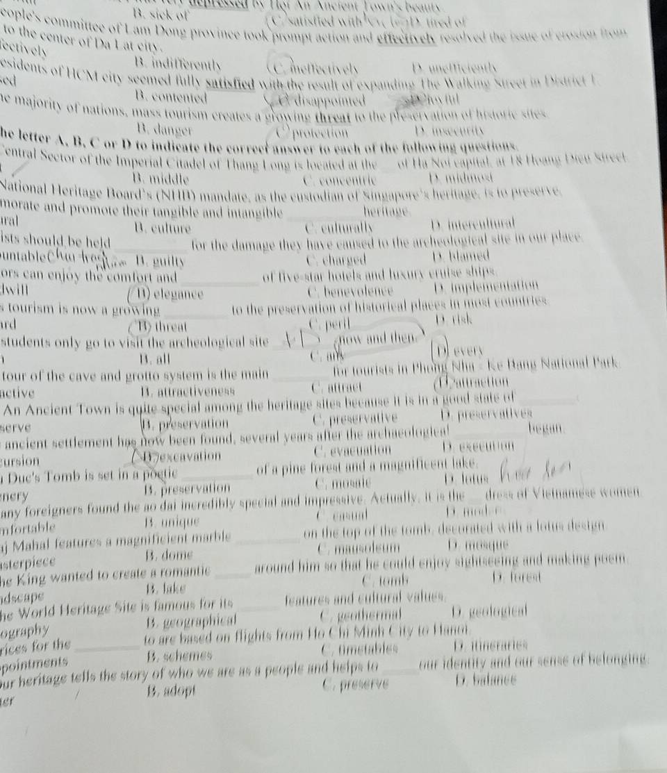 he n ressed by H ot An Ancient Towin's beant
B. sick of C satisfied with D . tred of 
cople's committee of Lam Dong province took prompt action and effectively resolved the issue of crosion from 
to the center of Da Lat city.
ectively
B. indifferently C.meffectively D. unefficiently
esidents of HCM city seemed fully satisfied with the result of expanding The Walking Street in District L sed
B. contented S e disappointed D Cloy ful
he majority of nations, mass tourism creates a growing threat to the preservation of historie sites
B. danger protection D. insecurity
he letter A. B. C or D to indicate the correet answer to each of the following questions.
Central Sector of the Imperial Citadel of Thang Long is located at the of Ha Noi capital, at 18 Hoang Dieu Strect.
B. middle C. concentric D. midm o i
National Heritage Board's (NHB) mandate, as the custodian of Singapore's heritage, is to preserve.
morate and promote their tangible and intangible . _heritage
ral B. culture C. culturally D. intercultural
ists should be held .
_for the damage they have caused to the archeological site in our place.
untableChi Iestam B. guilty C. charged D. blamed
ors can enjoy the comfort and _of five-star hotels and luxury cruise ships.
will ( B) elegance
C. benevolence D. implementation
s tourism is now a growing . _to the preservation of historical places in most countries.
rd B threat C. peril D. risk
students only go to visit the archeological site V  | `` now and then .
B. all C. Devery
tour of the cave and grotto system is the main _for tourists in Phong Nha - Ke Bang National Park.
nctive B. attractiveness C. attract Dattraction
An Ancient Town is quite special among the heritage sites because it is in a good state of_ U
serve B. preservation C. preservative D. preservatives
ancient settlement has now been found, several years after the archaeologica!
_
began.
ursion 07excavation C. evacuation D. eseen
Duc's Tomb is set in a poetic _of a pine forest and a magnificent lake.
nery B. preservation C. mosale D. latus
any foreigners found the ao dai incredibly special and impressive. Actually, it is the dress of Vietnamése women
mfortable B. unique C cd
D. mod
aj Mahal features a magnificient marble _on the top of the tomb, decorated with a lotus design
asterpiece C. mausolsum D. mosque
B. dome
he King wanted to create a romantie. _around him so that he could enjoy sightseeing and making poem 
C. tomb D. forest
dscape B. lake
he World Heritage Site is famous for its features and cultural values.
ography B. geographical_ C. geothermal D. geological
to are based on flights from Ho Chi Minh City to Hanot.
rices for the _D. iineraries
B. schemes C. tmetables
pointments _our identity and our sense of belonging.
our heritage tells the story of who we are as a people and helps to 
B. adopt C. preserve D. balance
sr