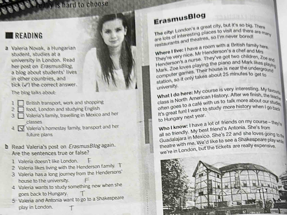 lly is hard to choose 
ErasmusBlog 
READING 
The city: London's a great city, but it's so big. There 
are lots of interesting places to visit and there are many 
restaurants and theatres, so I'm never bored! 
a Valeria Novak, a Hungarian 
student, studies at a 
Where I live: I have a room with a British family here. 
university in London. Read 
They're very nice. Mr Henderson's a chef and Mrs 
her post on ErasmusBlog, Henderson's a nurse. They've got two children, Zoe and 
a blog about students' lives Mark. Zoe loves playing the piano and Mark likes playing 
station, so it only takes about 25 minutes to get to 
in other countries, and 
computer games. Their house is near the underground 
tick (✓) the correct answer. 
university. 
The biog talks about: 
What I do here: My course is very interesting. My favour 
1 British transport, work and shopping class is North American History. After we finish, the teache 
2 food, London and studying English often goes to a café with us to talk more about our studie 
3 Valeria's family, travelling in Mexico and her It's great fun! I want to study more history when I go back 
classes 
to Hungary next year. 
4 Valeria's homestay family, transport and her Who I know: I have a lot of friends on my course - they're 
future plans 
all so friendly. My best friend's Antonia. She's from 
Guadalajara in Mexico. She's 22 and she loves going to the 
b Read Valeria's post on ErasmusBlog again. theatre with me. We'd like to see a Shakespeare play while 
Are the sentences true or false? 
we're in London, but the tickets are really expensive. 
1 Valeria doesn't like London. 
2 Valeria likes living with the Henderson family. T 
3 Valeria has a long journey from the Hendersons' 
house to the university. F 
4 Valeria wants to study something new when she 
goes back to Hungary. T 
5 Valeria and Antonia want to go to a Shakespeare 
play in London.