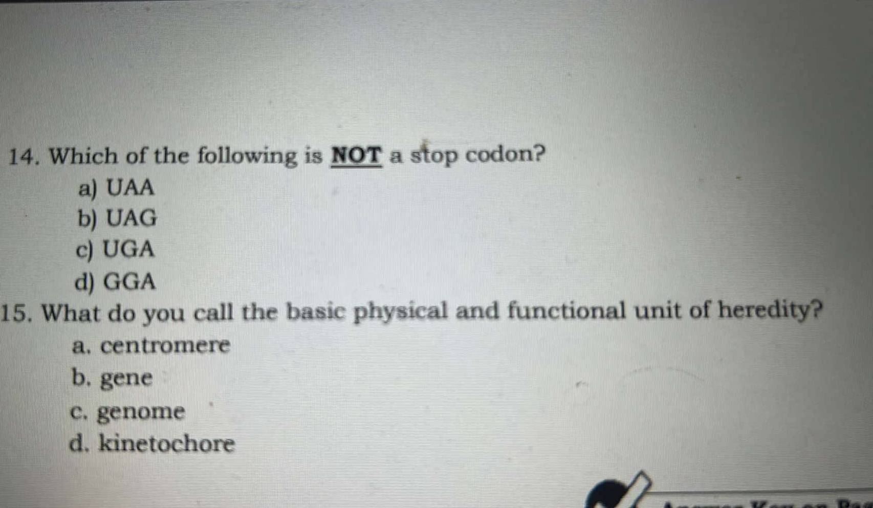 Which of the following is NOT a stop codon?
a) UAA
b) UAG
c) UGA
d) GGA
15. What do you call the basic physical and functional unit of heredity?
a. centromere
b. gene
c. genome
d. kinetochore