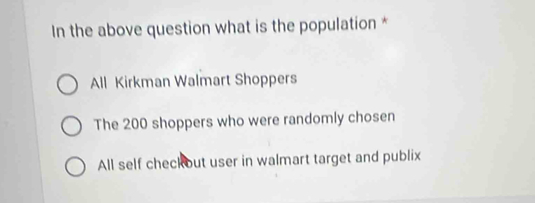 In the above question what is the population *
All Kirkman Walmart Shoppers
The 200 shoppers who were randomly chosen
All self checkout user in walmart target and publix