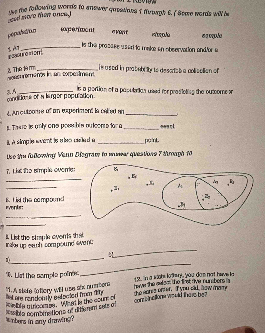 Review 
Use the following words to answer questions 1 through 6. ( Some words will be
used more than once.)
population experiment event simple sample
1. An
_is the process used to make an observation and/or a
measurement.
2. The term _is used in probability to describe a collection of
measurements in an experiment.
3. A_
is a portion of a population used for predicting the outcome or
conditions of a larger population.
4. An outcome of an experiment is called an_
.
5. There is only one possible outcome for a_ event.
6. A simple event is also called a _point.
Use the following Venn Diagram to answer questions 7 through 10
7. List the simple events:
_
_
B. List the compound
events:
_
_
9. List the simple events that
_
make up each compound event:
_
b)
a)
10. List the sample points:
_
12. In a state lottery, you don not have to
11. A state lottery will use six numbers have the select the first five numbers in
that are randomly selected from fifly the same order. If you did, how many
possible outcomes. What is the count of
possible combinations of different sets of combinations would there be?
humbers in any drawing?