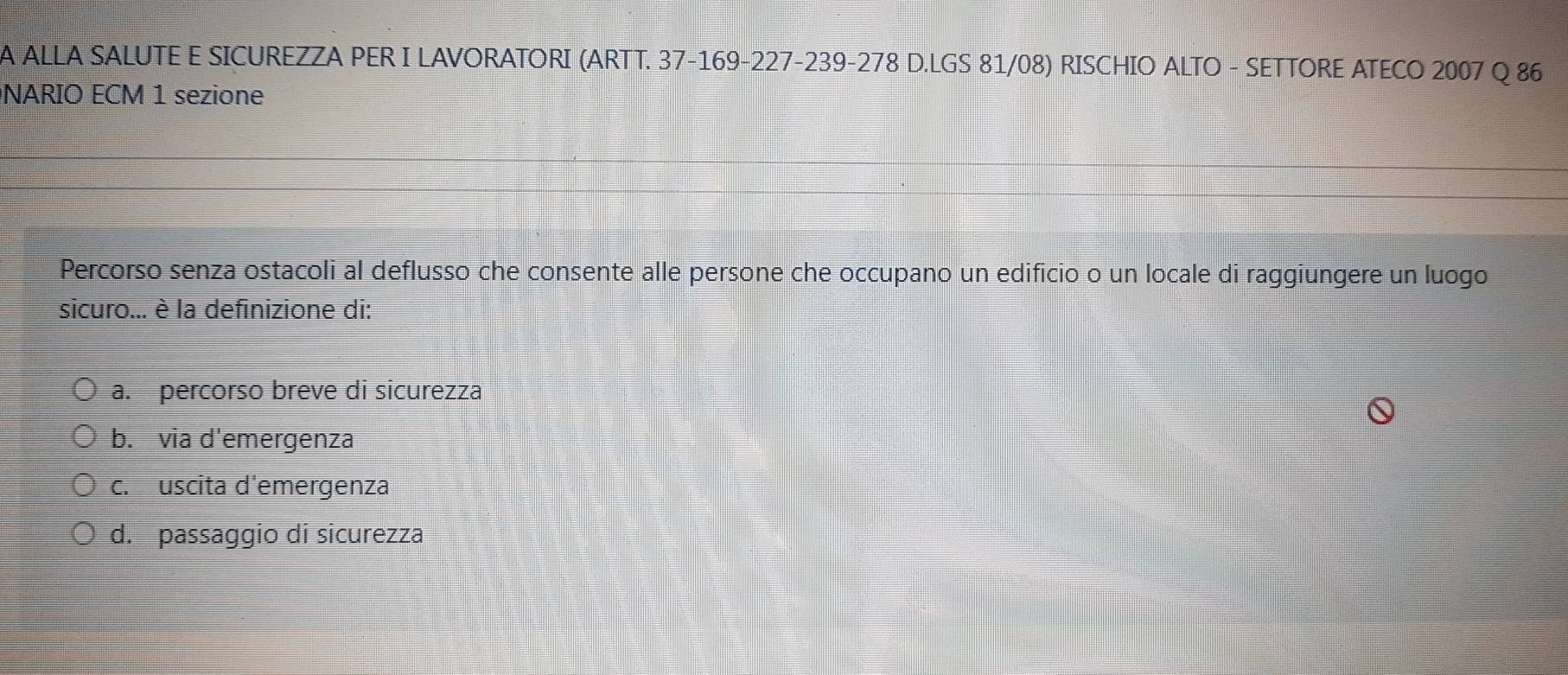 A ALLA SALUTE E SICUREZZA PER I LAVORATORI (ARTT. 37-169-227-239-278 D.LGS 81/08) RISCHIO ALTO - SETTORE ATECO 2007 Q 86
NARIO ECM 1 sezione
Percorso senza ostacoli al deflusso che consente alle persone che occupano un edificio o un locale di raggiungere un luogo
sicuro... è la definizione di:
a. percorso breve di sicurezza
b. via d'emergenza
c. uscita d'emergenza
d. passaggio di sicurezza