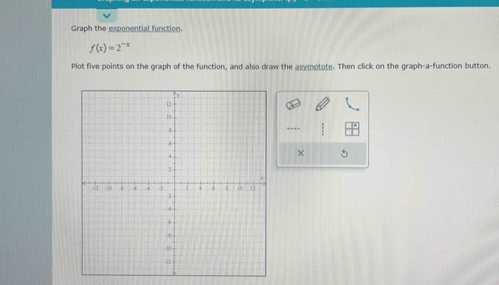 Graph the exponential function.
f(x)=2^(-x)
Plot five points on the graph of the function, and also draw the asymptote. Then click on the graph-a-function button. 
---- 
×