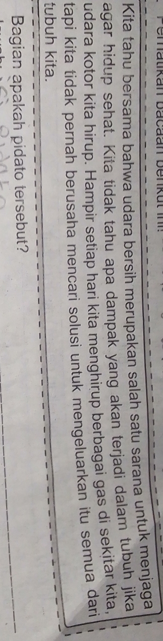 Kita tahu bersama bahwa udara bersih merupakan salah satu sarana untuk menjaga 
agar hidup sehat. Kita tidak tahu apa dampak yang akan terjadi dalam tubuh jika 
udara kotor kita hirup. Hampir setiap hari kita menghirup berbagai gas di sekitar kita, 
tapi kita tidak pernah berusaha mencari solusi untuk mengeluarkan itu semua dari 
tubuh kita. 
Bagian apakah pidato tersebut?