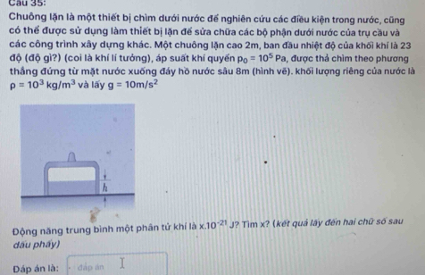 Chuông lặn là một thiết bị chìm dưới nước để nghiên cứu các điều kiện trong nước, cũng 
có thể được sử dụng làm thiết bị lặn để sửa chữa các bộ phận dưới nước của trụ cầu và 
các công trình xây dựng khác. Một chuông lặn cao 2m, ban đầu nhiệt độ của khối khí là 23
độ (độ gì?) (coi là khí lí tưởng), áp suất khí quyển p_0=10^5Pa , được thả chìm theo phương 
thầng đứng từ mặt nước xuống đáy hồ nước sâu 8m (hình vẽ). khối lượng riêng của nước là
rho =10^3kg/m^3 và lấy g=10m/s^2
ộng năng trung bình một phân tử khí là x.10^(-21)J ? Tìm x? (kết quả lấy đến hai chữ số sau 
dấu phẩy) 
Đáp án là: đấp án