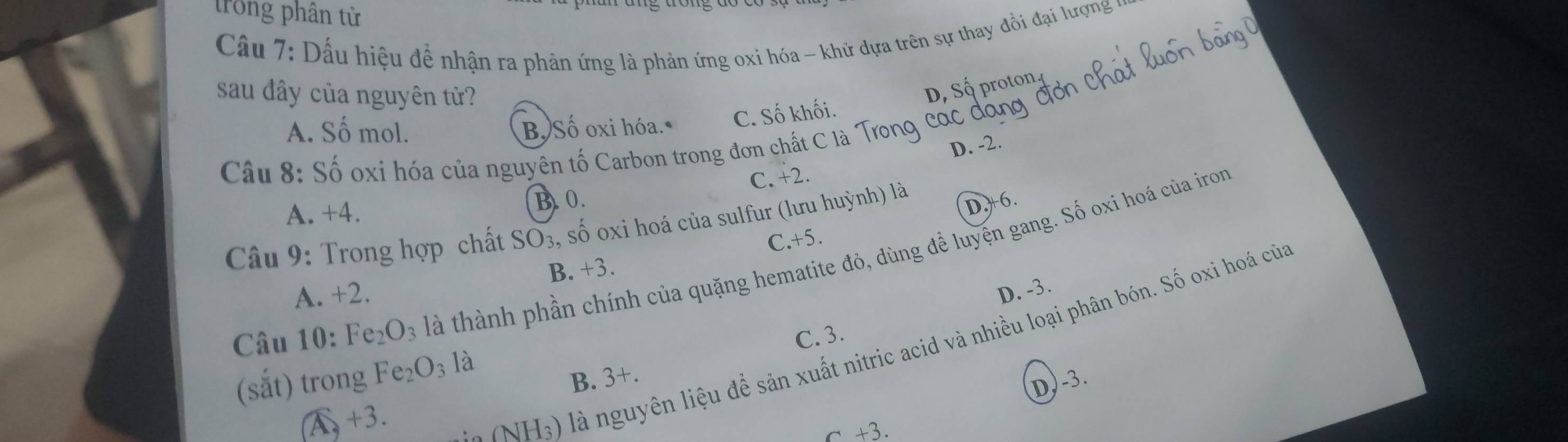 trong phân tử
Cầu 7: Dấu hiệu để nhận ra phản ứng là phản ứng oxi hóa - khử dựa trên sự thay đổi đại lượng v
sau đây của nguyên tử?
D, Số proton
A. Số mol. B, Số oxi hóa. C. Số khối.
D. -2.
Câu 8: Số oxi hóa của nguyên tố Carbon trong đơn chất C là Trong các đ
C. +2.
A. +4.
B. 0.
Câu 9: Trong hợp chất SO_3 , số oxi hoá của sulfur (lưu huỳnh) là
D. +6.
C. +5.
Câu 10: Fe_2O_3 là thành phần chính của quặng hematite đỏ, dùng để luyện gang. Số oxi hoá của iron
A. +2. B. +3.
D、 -3
C. 3.
(sắt) trong Fe_2O_3 là
A +3.
(NH_3) là nguyên liệu để sản xuất nitric acid và nhiều loại phân bón. Số oxi hoá củ
B. 3+.
D) -3.
c +3.