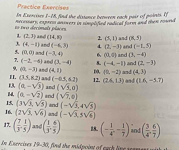 Practice Exercises 
In Exercises 1-18, find the distance between each pair of points. If 
necessary, express answers in simplified radical form and then round 
to two decimals places. 
1. (2,3) and (14,8) and (8,5)
2. (5,1)
3. (4,-1) and (-6,3) 4. (2,-3) and (-1,5)
5. (0,0) and (-3,4)
6. (0,0) and (3,-4)
7. (-2,-6) and (3,-4) 8. (-4,-1) and (2,-3)
9. (0,-3) and (4,1) 10. (0,-2) and (4,3)
11. (3.5,8.2) and (-0.5,6.2) 12. (2.6,1.3) and (1.6,-5.7)
13. (0,-sqrt(3)) and (sqrt(5),0)
14. (0,-sqrt(2)) and (sqrt(7),0)
15. (3sqrt(3),sqrt(5)) and (-sqrt(3),4sqrt(5))
16. (2sqrt(3),sqrt(6)) and (-sqrt(3),5sqrt(6))
17. ( 7/3 , 1/5 ) and ( 1/3 , 6/5 ) 18. (- 1/4 ,- 1/7 ) and ( 3/4 , 6/7 )
In Exercises 19-30, find the midpoint of each line seament w