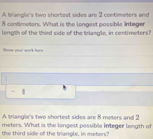 A triangle's two shortest sides are 2 centimeters and
8 centimeters. What is the longest possible integer 
length of the third side of the triangle, in centimeters? 
Show your work here 

-  0/0  
A triangle's two shortest sides are 8 meters and 2
meters. What is the longest possible integer length of 
the third side of the triangle, in meters?