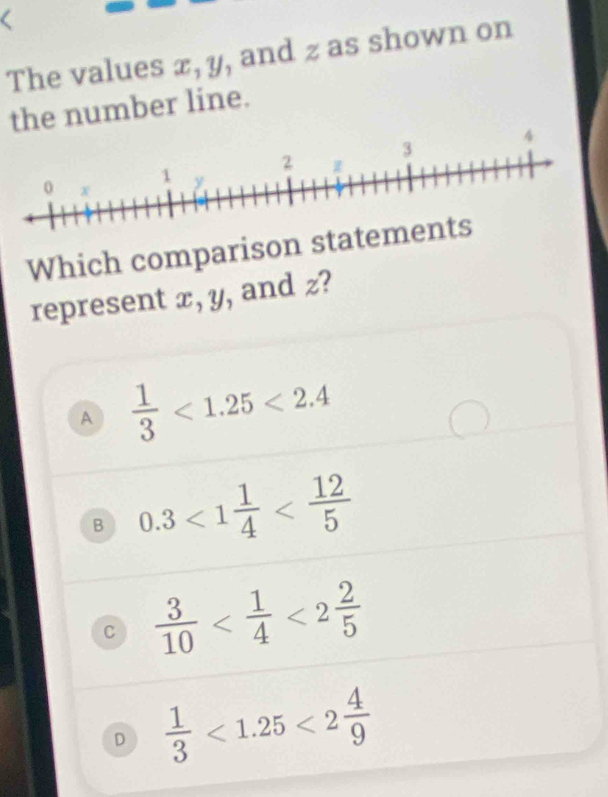 、
The values x, y, and z as shown on
the number line.
A
Which comparison st
represent x, y, and z?
A  1/3 <1.25<2.4
B 0.3<1 1/4 
C  3/10  <2 2/5 
D  1/3 <1.25<2 4/9 