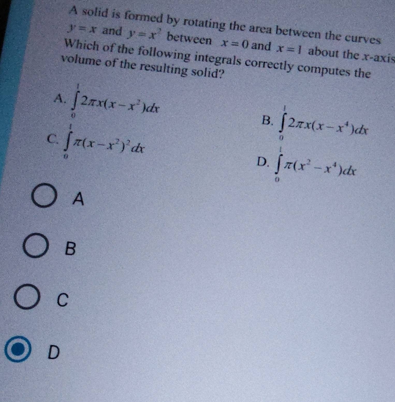 A solid is formed by rotating the area between the curves
y=x and y=x^2 between x=0 and x=1 about the x-axis
Which of the following integrals correctly computes the
volume of the resulting solid?
∈tlimits _0^(12π x(x-x^2))dx
A.
B. ∈tlimits _0^(12π x(x-x^4))dx
C. ∈t _0π (x-x^2)^2dx
D. ∈t _0π (x^2-x^4)dx
A
B
C
D