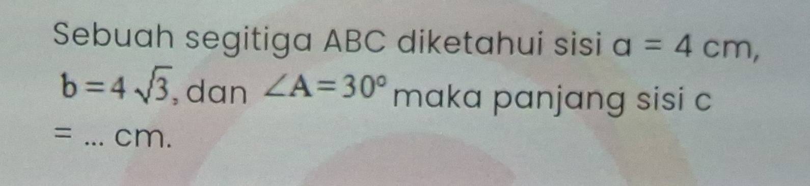 Sebuah segitiga ABC diketahui sisi a=4cm,
b=4sqrt(3) , dan ∠ A=30° maka panjang sisi c
= _ cm.