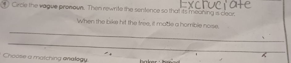 Circle the vague pronoun. Then rewrite the sentence so that its meaning is clear. 
_ 
When the bike hit the tree, it made a horrible noise. 
_ 
Choose a matching analogy.