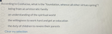 According to Confucius, what is the "foundation, whence all other virtues spring"?
being from an aristocratic family
an understanding of the spiritual world
the willingness to work hard and get an education
the duty of children to revere their parents
Clear my selection