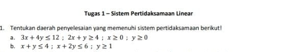 Tugas 1 - Sistem Pertidaksamaan Linear
1. Tentukan daerah penyelesaian yang memenuhi sistem pertidaksamaan berikut!
a. 3x+4y≤ 12; 2x+y≥ 4; x≥ 0; y≥ 0
b. x+y≤ 4; x+2y≤ 6; y≥ 1