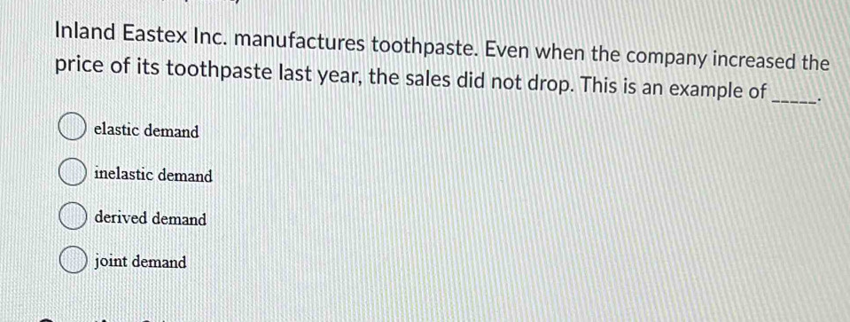 Inland Eastex Inc. manufactures toothpaste. Even when the company increased the
price of its toothpaste last year, the sales did not drop. This is an example of_ .
elastic demand
inelastic demand
derived demand
joint demand