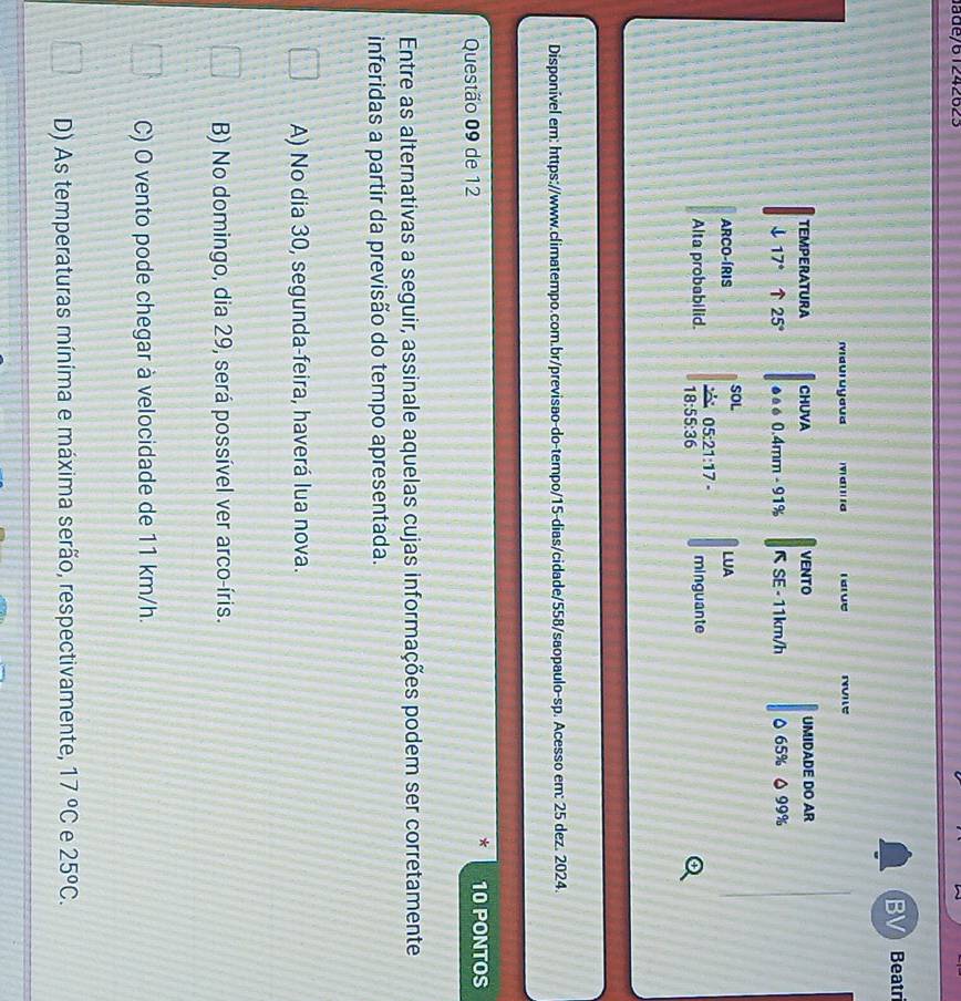 Jade/61242623
BV Beatri
Mauruyaua d ' d rarue
TEMPERATURA CHUVA VENTO UMIDADE DO AR
downarrow 17° ↑ 25°.. 0.4mm - 91% R SE - 11km/h 0 65% △ 99%
ARCO-ÍRIS SOL LUA
Alta probabilid. frac 21005:21:17 18:55:36 minguante
Disponível em: https://www.climatempo.com.br/previsao-do-tempo/15-dias/cidade/558/saopaulo-sp. Acesso em: 25 dez. 2024.
Questão 09 de 12 10 PONTOS
Entre as alternativas a seguir, assinale aquelas cujas informações podem ser corretamente
inferidas a partir da previsão do tempo apresentada.
A) No dia 30, segunda-feira, haverá lua nova.
B) No domingo, dia 29, será possível ver arco-íris.
C) O vento pode chegar à velocidade de 11 km/h.
D) As temperaturas mínima e máxima serão, respectivamente, 17°C e 25^oC.
