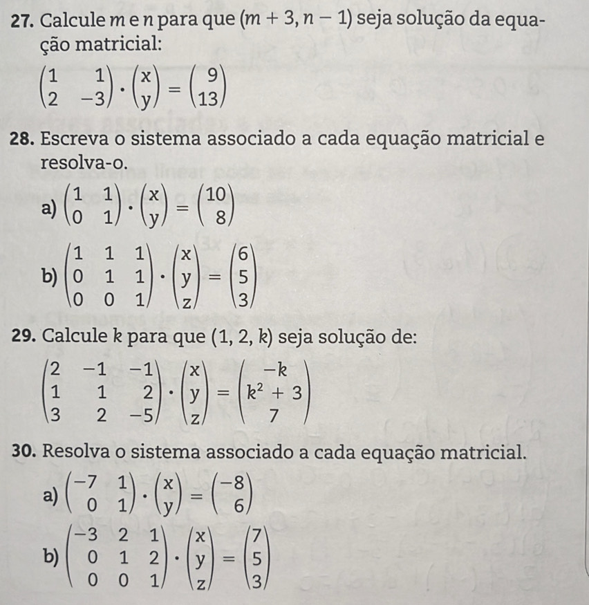 Calcule m e n para que (m+3,n-1) seja solução da equa- 
ção matricial:
beginpmatrix 1&1 2&-3endpmatrix · beginpmatrix x yendpmatrix =beginpmatrix 9 13endpmatrix
28. Escreva o sistema associado a cada equação matricial e 
resolva-o. 
a) beginpmatrix 1&1 0&1endpmatrix · beginpmatrix x yendpmatrix =beginpmatrix 10 8endpmatrix
b) beginpmatrix 1&1&1 0&1&1 0&0&1endpmatrix · beginpmatrix x y zendpmatrix =beginpmatrix 6 5 3endpmatrix
29. Calcule k para que (1,2,k) seja solução de:
beginpmatrix 2&-1&-1 1&1&2 3&2&-5endpmatrix · beginpmatrix x y zendpmatrix =beginpmatrix -k k^2+3 7endpmatrix
30. Resolva o sistema associado a cada equação matricial. 
a) beginpmatrix -7&1 0&1endpmatrix · beginpmatrix x yendpmatrix =beginpmatrix -8 6endpmatrix
b) beginpmatrix -3&2&1 0&1&2 0&0&1endpmatrix · beginpmatrix x y zendpmatrix =beginpmatrix 7 5 3endpmatrix