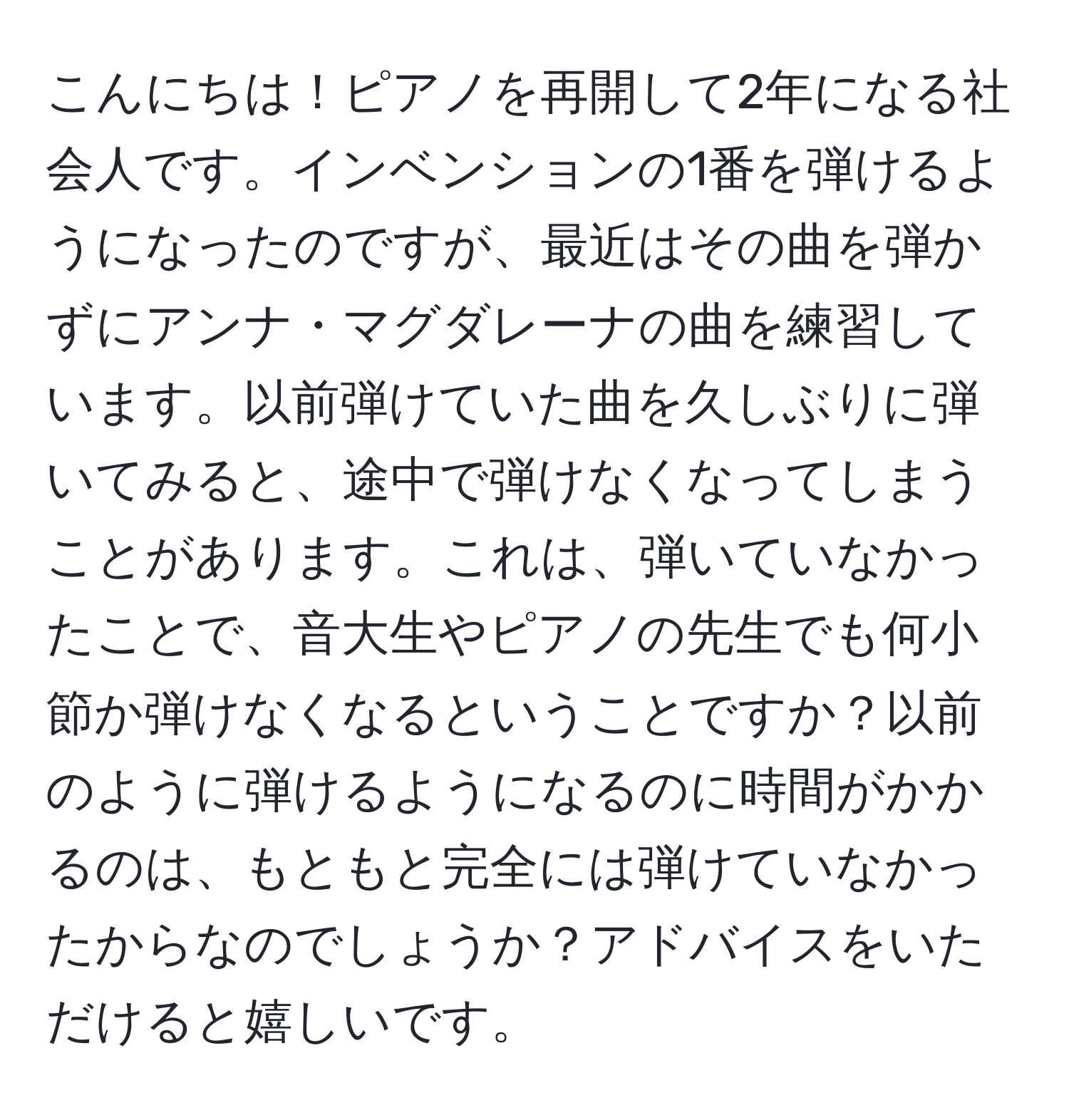 こんにちは！ピアノを再開して2年になる社会人です。インベンションの1番を弾けるようになったのですが、最近はその曲を弾かずにアンナ・マグダレーナの曲を練習しています。以前弾けていた曲を久しぶりに弾いてみると、途中で弾けなくなってしまうことがあります。これは、弾いていなかったことで、音大生やピアノの先生でも何小節か弾けなくなるということですか？以前のように弾けるようになるのに時間がかかるのは、もともと完全には弾けていなかったからなのでしょうか？アドバイスをいただけると嬉しいです。