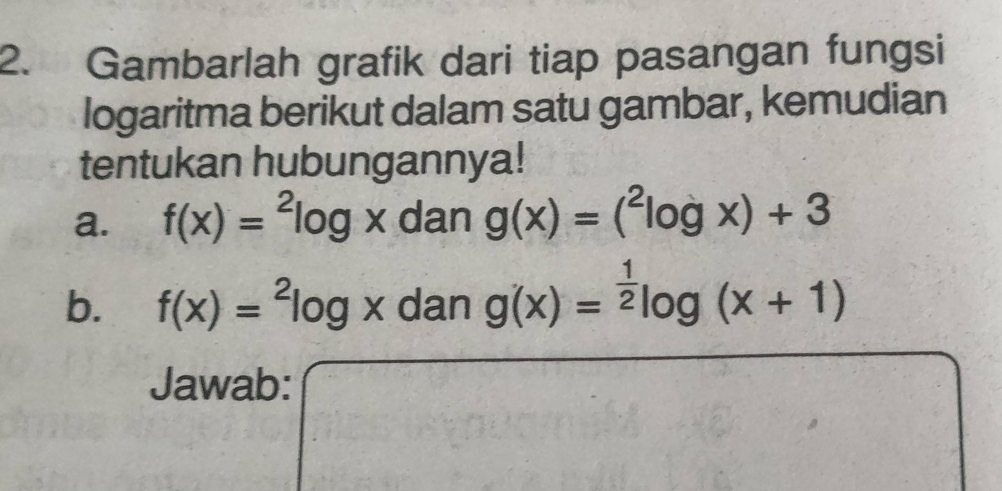 Gambarlah grafik dari tiap pasangan fungsi 
logaritma berikut dalam satu gambar, kemudian 
tentukan hubungannya! 
a. f(x)=^2log x f 1 an g(x)=(^2log x)+3
b. f(x)=^2log xdang(x)=^ 1/2 log (x+1)
Jawab: