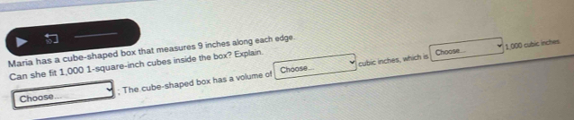 Maria has a cube-shaped box that measures 9 inches along each edge. 
Choose... cubic inches, which is Choose 1.000 cubic inches
Can she fit 1,000 1-square-inch cubes inside the box? Explain. 
Choose ; The cube-shaped box has a volume of