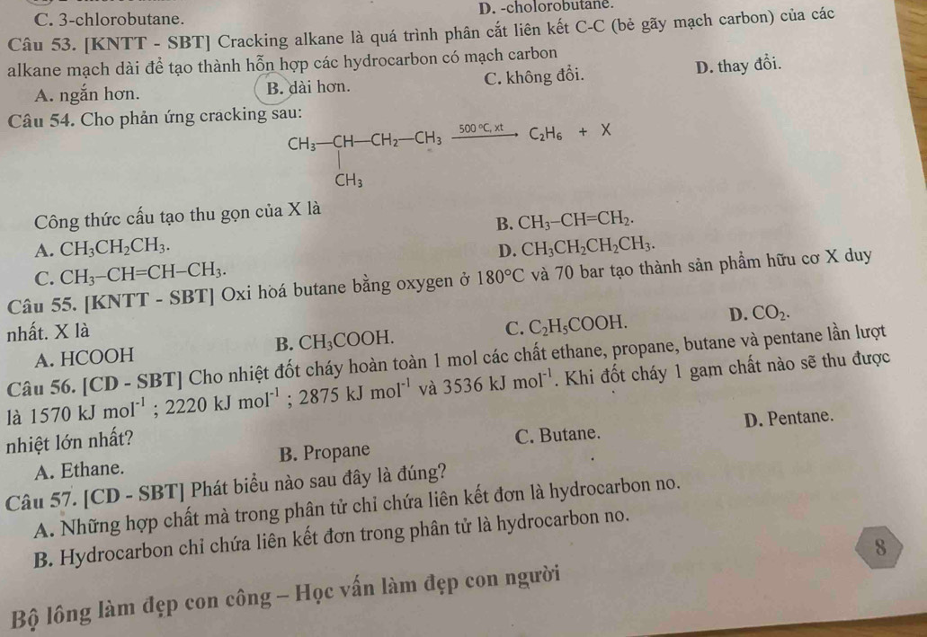 C. 3-chlorobutane. D. -cholorobutane.
Câu 53. [KNTT - SBT] Cracking alkane là quá trình phân cắt liên kết C-C (bẻ gãy mạch carbon) của các
alkane mạch dài để tạo thành hỗn hợp các hydrocarbon có mạch carbon
A. ngắn hơn. B. dài hơn. C. không đổi. D. thay đổi.
Câu 54. Cho phản ứng cracking sau:
CH_3-CH-CH_2-CH_3xrightarrow 500°C.H_6C_2H_6+X
Công thức cấu tạo thu gọn của X là
B. CH_3-CH=CH_2.
A. CH_3CH_2CH_3. D. CH_3CH_2CH_2CH_3.
C. CH_3-CH=CH-CH_3.
Câu 55. [KNTT - SBT] Oxi hòá butane bằng oxygen ở 180°C và 70 bar tạo thành sản phẩm hữu cơ X duy
nhất. * 1. D. CO_2.
B.
A. HCOOH CH_3COOH. C. C_2H_5COOH.
Câu 56. [CD - SBT] Cho nhiệt đốt cháy hoàn toàn 1 mol các chất ethane, propane, butane và pentane lần lượt
là 1570kJmol^(-1);2220kJmol^(-1);2875kJmol^(-1) và 3536kJmol^(-1). Khi đốt cháy 1 gam chất nào sẽ thu được
nhiệt lớn nhất?
A. Ethane. B. Propane C. Butane. D. Pentane.
Câu 57. [CD - SBT] Phát biểu nào sau đây là đúng?
A. Những hợp chất mà trong phân tử chỉ chứa liên kết đơn là hydrocarbon no.
B. Hydrocarbon chỉ chứa liên kết đơn trong phân tử là hydrocarbon no.
Bộ lông làm đẹp con công - Học vấn làm đẹp con người 8