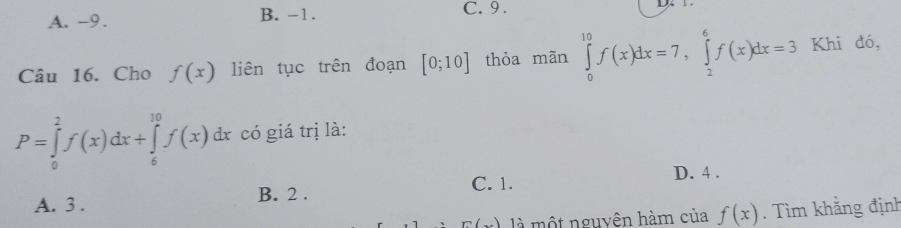 A. -9.
B. -1.
C. 9 .
Câu 16. Cho f(x) liên tục trên đoạn [0;10] thỏa mãn ∈tlimits _0^(10)f(x)dx=7, ∈tlimits _2^6f(x)dx=3 Khi đó,
P=∈tlimits _0^2f(x)dx+∈tlimits _6^(10)f(x)dx * có giá trị là:
A. 3.
B. 2.
C. 1.
D. 4.
E( là một nguyên hàm của f(x). Tìm khẳng định