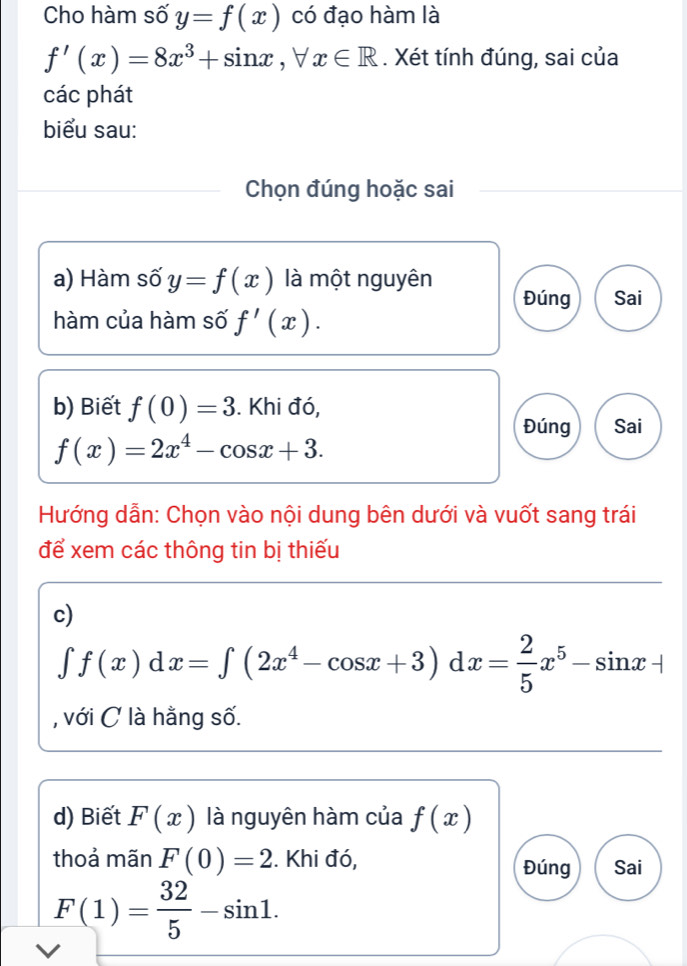 Cho hàm số y=f(x) có đạo hàm là
f'(x)=8x^3+sin x, forall x∈ R. Xét tính đúng, sai của 
các phát 
biểu sau: 
Chọn đúng hoặc sai 
a) Hàm số y=f(x) là một nguyên 
Đúng Sai 
hàm của hàm số f'(x). 
b) Biết f(0)=3. Khi đó, 
Đúng Sai
f(x)=2x^4-cos x+3. 
Hướng dẫn: Chọn vào nội dung bên dưới và vuốt sang trái 
để xem các thông tin bị thiếu 
c)
∈t f(x)dx=∈t (2x^4-cos x+3)dx= 2/5 x^5-sin x+
, với C là hằng số. 
d) Biết F(x) là nguyên hàm của f(x)
thoả mãn F(0)=2. Khi đó, Đúng Sai
F(1)= 32/5 -sin 1. 
V