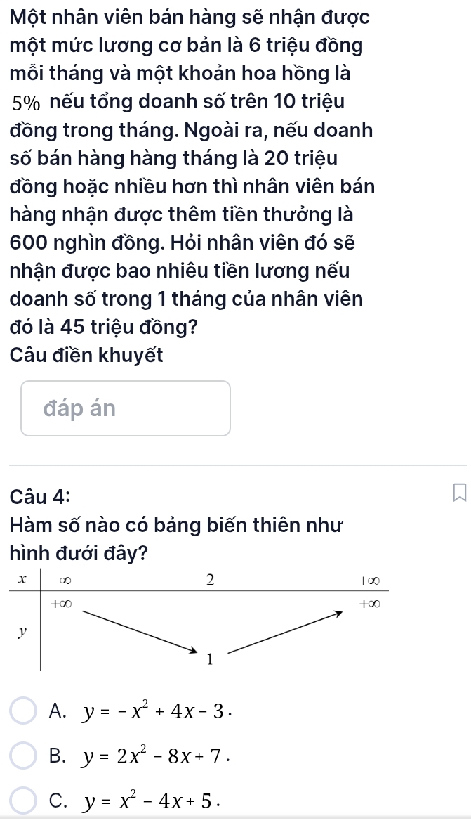 Một nhân viên bán hàng sẽ nhận được
một mức lương cơ bản là 6 triệu đồng
mỗi tháng và một khoản hoa hồng là
5% nếu tổng doanh số trên 10 triệu
đồng trong tháng. Ngoài ra, nếu doanh
số bán hàng hàng tháng là 20 triệu
đồng hoặc nhiều hơn thì nhân viên bán
hàng nhận được thêm tiền thưởng là
600 nghìn đồng. Hỏi nhân viên đó sẽ
nhận được bao nhiêu tiền lương nếu
doanh số trong 1 tháng của nhân viên
đó là 45 triệu đồng?
Câu điền khuyết
đáp án
Câu 4:
Hàm số nào có bảng biến thiên như
hình đưới đây?
A. y=-x^2+4x-3.
B. y=2x^2-8x+7.
C. y=x^2-4x+5.