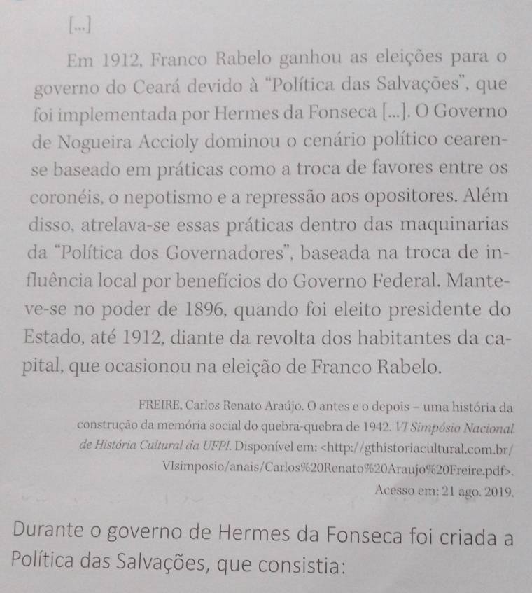 [...] 
Em 1912, Franco Rabelo ganhou as eleições para o 
governo do Ceará devido à “Política das Salvações”, que 
foi implementada por Hermes da Fonseca [...]. O Governo 
de Nogueira Accioly dominou o cenário político cearen- 
se baseado em práticas como a troca de favores entre os 
coronéis, o nepotismo e a repressão aos opositores. Além 
disso, atrelava-se essas práticas dentro das maquinarias 
da “Política dos Governadores”, baseada na troca de in- 
fluência local por benefícios do Governo Federal. Mante- 
ve-se no poder de 1896, quando foi eleito presidente do 
Estado, até 1912, diante da revolta dos habitantes da ca- 
pital, que ocasionou na eleição de Franco Rabelo. 
FREIRE, Carlos Renato Araújo. O antes e o depois - uma história da 
construção da memória social do quebra-quebra de 1942. VI Simpósio Nacional 
de História Cultural da UFPI. Disponível em:. 
Acesso em: 21 ago. 2019. 
Durante o governo de Hermes da Fonseca foi criada a 
Política das Salvações, que consistia: