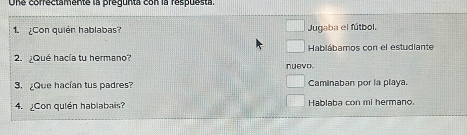 Une correctamente la prégunta con la respuesta.
1. ¿Con quién hablabas? Jugaba el fútbol.
Hablábamos con el estudiante
2.¿Qué hacía tu hermano?
nuevo.
3. ¿Que hacían tus padres? Caminaban por la playa.
4. Con quién hablabais? Hablaba con mi hermano.