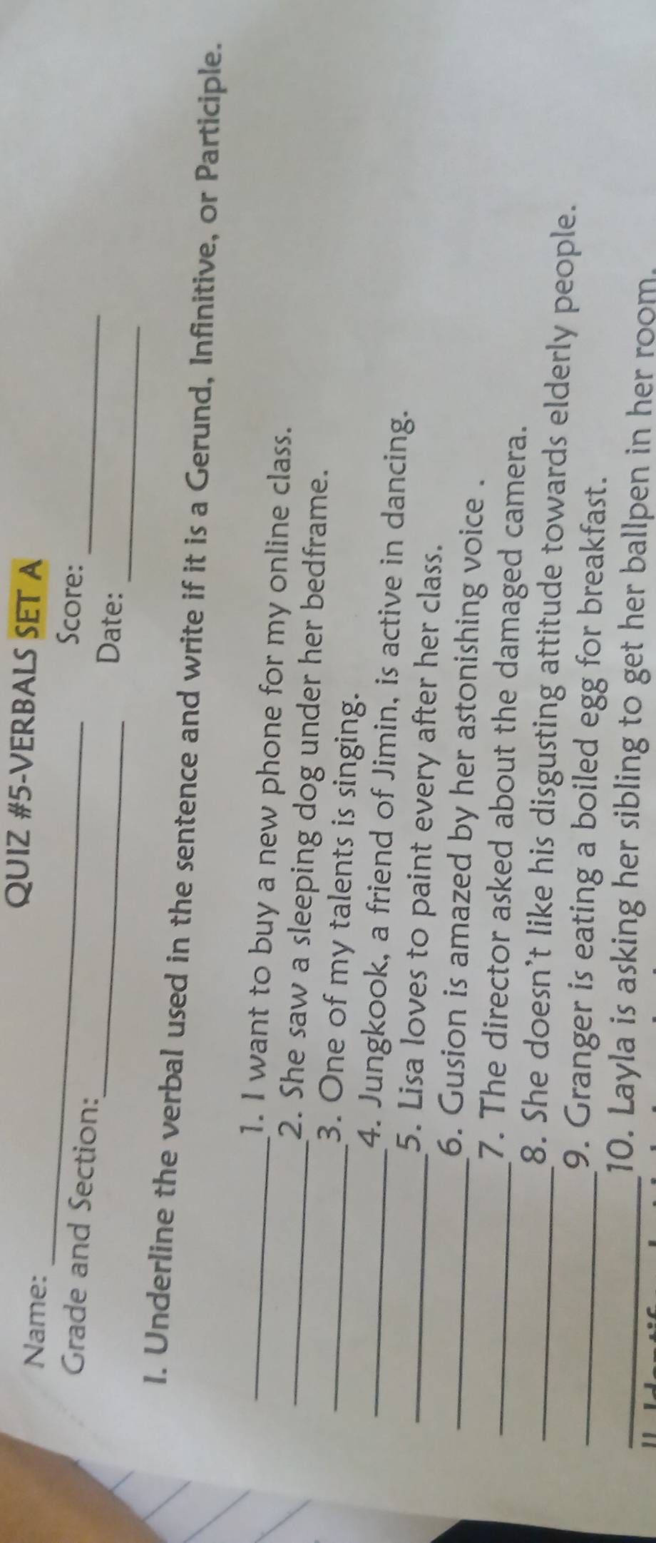 QUIZ #5-VERBALS SET A 
Name: _Score: 
_ 
Grade and Section:_ Date:_ 
I. Underline the verbal used in the sentence and write if it is a Gerund, Infinitive, or Participle. 
_1. I want to buy a new phone for my online class. 
_2. She saw a sleeping dog under her bedframe. 
_3. One of my talents is singing. 
_4. Jungkook, a friend of Jimin, is active in dancing. 
_5. Lisa loves to paint every after her class. 
_6. Gusion is amazed by her astonishing voice . 
_7. The director asked about the damaged camera. 
_8. She doesn’t like his disgusting attitude towards elderly people. 
_9. Granger is eating a boiled egg for breakfast. 
_10. Layla is asking her sibling to get her ballpen in her room.