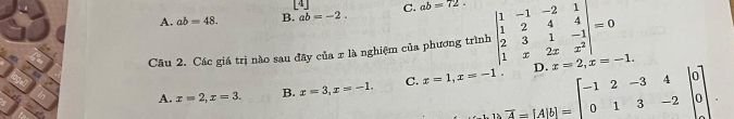 4
A. ab=48. B. ab=-2. C. ab=72. 
Câu 2. Các giá trị nào sau đãy của x là nghiệm của phương trình beginvmatrix 1&-1&-2&1 1&2&4&4 2&3&1&-1 1&x&2x&x^2endvmatrix =0 x=2, x=-1.
A. x=2, x=3. B. x=3, x=-1. C. x=1, x=-1. beginarrayr D.2=2-12-34 0]0] 013-20endvmatrix.