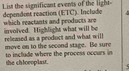 List the significant events of the light- 
dependent reaction (ETC). Include 4
which reactants and products are 
involved. Highlight what will be 
released as a product and what will 
move on to the second stage. Be sure 
to include where the process occurs in 
the chloroplast.