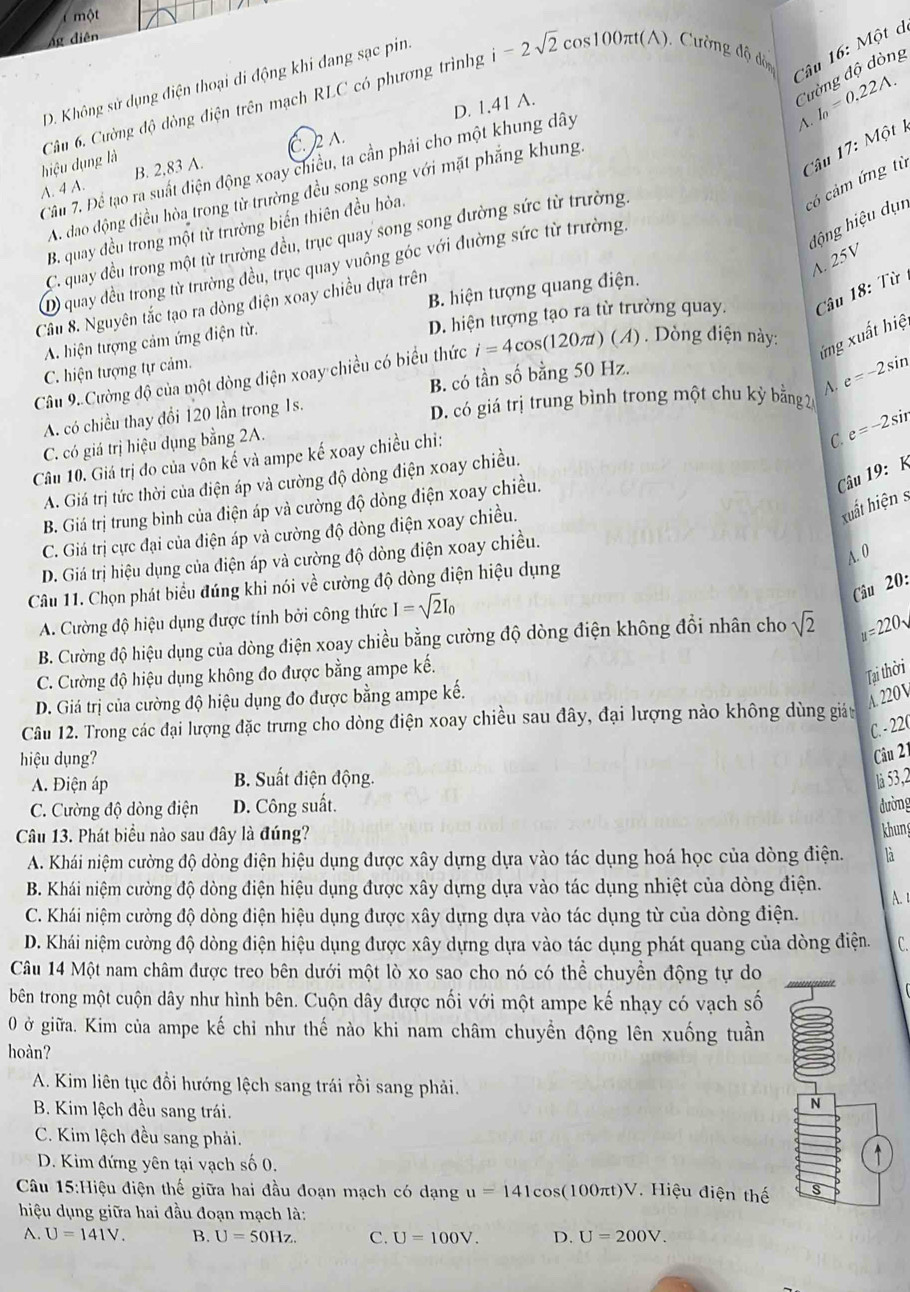 một
Ag diên
Cường độ dòng
D. Không sử dụng điện thoại di động khi đang sạc pin:
Câu 6. Cường độ dòng điện trên mạch RLC có phương trìnhg i-2sqrt(2) cos 100π t(A , Cường độ độn Câu 16: Một d
D. 1.41 A.
A.
lột k
hiệu dụng là
Câu 17:M
A. 4 A. B. 2,83 A. C. )2 ∧.
Câầu 7. Để tạo ra suất điện động xoay chiều, ta cần phải cho một khung dây
A. dao động điều hòa trong từ trường đều song song với mặt phẳng khung I_0=0.22A.
có cảm ứng từ
động hiệu dụn
B. quay đều trong một từ trường biến thiên đều hòa.
C. quay đều trong một từ trường đều, trục quay song song đường sức từ trường.
A. 25V
D) quay đều trong từ trường đều, trục quay vuông góc với đường sức từ trường.
B. hiện tượng quang điện.
Câu 8. Nguyên tắc tạo ra đòng điện xoay chiều dựa trên
D. hiện tượng tạo ra từ trường quay. Câu 18: Từ
Câu 9. Cường độ của một dòng điện xoay chiều có biểu thức i=4cos (120π t)(A) ) . Dòng điện này:
ứ ng xuất hiệ
A. hiện tượng cảm ứng điện từ.
C. hiện tượng tự cảm.
B. có tần số bằng 50 Hz.
e=-2si n
A. có chiều thay đổi 120 lần trong 1s.
D. có giá trị trung bình trong một chu kỳ bằng 2
C. có giá trị hiệu dụng bằng 2A.
Câu 10. Giá trị đo của vôn kế và ampe kế xoay chiều chỉ:
C.
A. Giá trị tức thời của điện áp và cường độ dòng điện xoay chiều. e=-2 si
B. Giá trị trung bình của điện áp và cường độ dòng điện xoay chiều.
Câu 19: K
C. Giá trị cực đại của điện áp và cường độ đòng điện xoay chiều.
xuất hiện  s
A. 0
D. Giá trị hiệu dụng của điện áp và cường độ dòng điện xoay chiều.
Câu 11. Chọn phát biểu đúng khi nói về cường độ dòng điện hiệu dụng
Câu 20:
A. Cường độ hiệu dụng được tính bởi công thức I=sqrt(2)I_0
B. Cường độ hiệu dụng của dòng điện xoay chiều bằng cường độ dòng điện không đổi nhân cho sqrt(2) u=220
C. Cường độ hiệu dụng không đo được bằng ampe kế.
Tại thời
D. Giá trị của cường độ hiệu dụng đo được bằng ampe kế.
A. 220 V
Câu 12. Trong các đại lượng đặc trưng cho dòng điện xoay chiều sau đây, đại lượng nào không dùng giảy
C. - 220
hiệu dụng?
Câu 21
A. Điện áp B. Suất điện động. là 53,2
C. Cường độ dòng điện D. Công suất. dường
Câu 13. Phát biểu nào sau đây là đúng?
khung
A. Khái niệm cường độ dòng điện hiệu dụng được xây dựng dựa vào tác dụng hoá học của dòng điện. là
B. Khái niệm cường độ dòng điện hiệu dụng được xây dựng dựa vào tác dụng nhiệt của dòng điện. A 
C. Khái niệm cường độ dòng điện hiệu dụng được xây dựng dựa vào tác dụng từ của dòng điện.
D. Khái niệm cường độ dòng điện hiệu dụng được xây dựng dựa vào tác dụng phát quang của dòng điện. C.
Câu 14 Một nam châm được treo bên dưới một lò xo sao cho nó có thể chuyền động tự do
bên trong một cuộn dây như hình bên. Cuộn dây được nối với một ampe kế nhạy có vạch số
0 ở giữa. Kim của ampe kế chỉ như thế nào khi nam châm chuyền động lên xuống tuần
hoàn?
A. Kim liên tục đồi hướng lệch sang trái rồi sang phải.
B. Kim lệch đều sang trái.
N
C. Kim lệch đều sang phải.
D. Kim đứng yên tại vạch số 0.
Câu 15:Hiệu điện thế giữa hai đầu đoạn mạch có dạng u=141cos (100π t)V Hiệu điện thế s
hiệu dụng giữa hai đầu đoạn mạch là:
A. U=141V. B. U=50Hz. C. U=100V. D. U=200V.