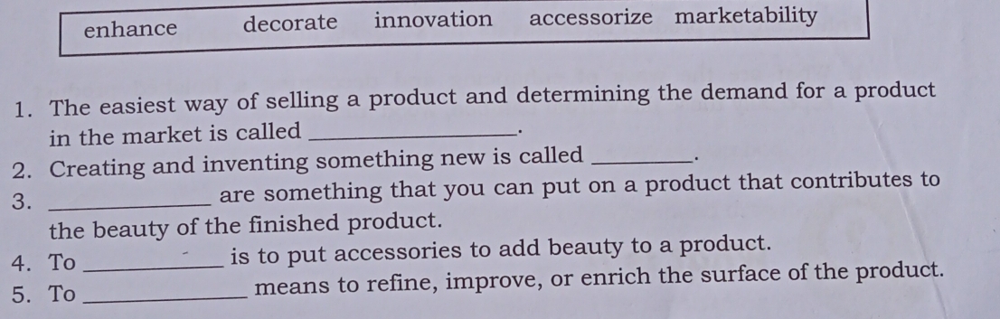 enhance decorate innovation accessorize marketability
1. The easiest way of selling a product and determining the demand for a product
in the market is called_
.
2. Creating and inventing something new is called_
.
3. _are something that you can put on a product that contributes to
the beauty of the finished product.
4. To _is to put accessories to add beauty to a product.
5. To _means to refine, improve, or enrich the surface of the product.