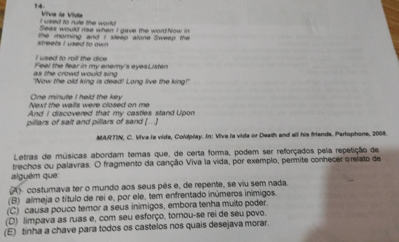 9~
Viva la Vida
I used to rule the world 
Seas would rise when I gave the wordNow in
the morning and I sleep alone Sweep the
streets I used to own 
I used to roll the dice 
Feel the fear in my enemy's eyesListen
as the crowd would sing 
"Now the old king is dead! Long live the king!"
One minute I held the key
Next the walls were closed on me
And I discovered that my castles stand Upon
pillars of salt and pillars of sand [...]
MARTIN, C. Viva la vida, Coldplay. In: Viva la vida or Death and all his friends. Parlophone, 2008.
Letras de músicas abordam temas que, de certa forma, podem ser reforçados pela repetição de
trechos ou palavras. O fragmento da canção Viva la vida, por exemplo, permite conhecer orelato de
alguém que:
(A) costumava ter o mundo aos seus pés e, de repente, se viu sem nada.
(B) almeja o título de rei e, por ele, tem enfrentado inúmeros inimigos.
(C) causa pouco temor a seus inimigos, embora tenha muito poder.
(D) limpava as ruas e, com seu esforço, tornou-se rei de seu povo.
(E) tinha a chave para todos os castelos nos quais desejava morar.