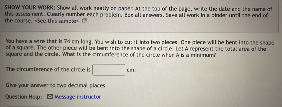 SHOW YOUR WORK: Show all work neatly on paper. At the top of the page, write the date and the name of 
this assessment. Clearly number each problem. Box all answers. Save all work in a binder until the end of 
the course.
You have a wire that is 74 cm long. You wish to cut it into two pieces. One piece will be bent into the shape 
of a square. The other piece will be bent into the shape of a circle. Let A represent the total area of the 
square and the circle. What is the circumference of the circle when A is a minimum? 
The circumference of the circle is □ cm. 
Give your answer to two decimal places 
Question Help: Message instructor