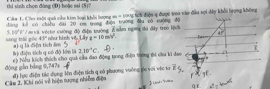 thí sinh chọn đúng (Đ) hoặc sai (S)?
Câu 1. Cho một quả cầu kim loại khối lượng m=100g tích điện q được treo vào đầu sợi dây khối lượng không
đáng kể có chiều dài 20 cm trong điện trường đều có cường độ
5.10^6V / m và véctơ cường độ điện trường overline E nằm ngang thì dây treo lệch
sang trái góc 45° như hình vẽ. Lấy g=10m/s^2.
a) q là điện tích âm
b) điện tích q có độ lớn là 2.10^(-7)C
c) Nếu kích thích cho quả cầu dao động trong điện trường thì chu kì da
động gần bằng 0,747s vector E
d) lực điện tác dụng lên điện tích q có phương vuông góc với véc tơ
Câu 2. Khi nói về hiện tượng nhiễm điện