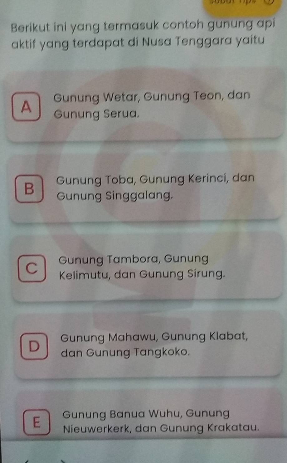 Berikut ini yang termasuk contoh gunung api
aktif yang terdapat di Nusa Tenggara yaitu
A Gunung Wetar, Gunung Teon, dan
Gunung Serua.
B Gunung Toba, Gunung Kerinci, dan
Gunung Singgalang.
Gunung Tambora, Gunung
C Kelimutu, dan Gunung Sirung.
D Gunung Mahawu, Gunung Klabat,
dan Gunung Tangkoko.
Gunung Banua Wuhu, Gunung
E Nieuwerkerk, dan Gunung Krakatau.