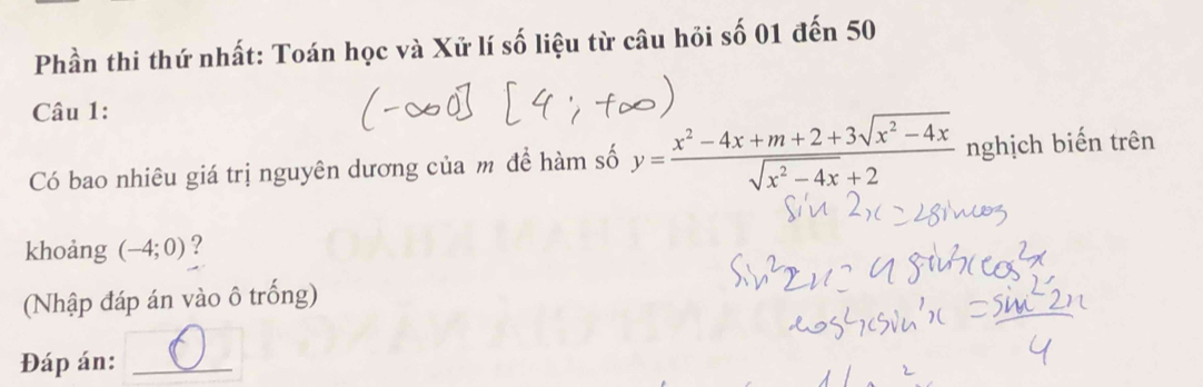 Phần thi thứ nhất: Toán học và Xử lí số liệu từ câu hỏi số 01 đến 50 
Câu 1: 
Có bao nhiêu giá trị nguyên dương của m để hàm số y= (x^2-4x+m+2+3sqrt(x^2-4x))/sqrt(x^2-4x)+2  nghịch biến trên 
khoảng (-4;0)
(Nhập đáp án vào ô trống) 
Đáp án:_