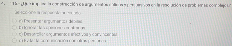 115.- ¿Qué implica la construcción de argumentos sólidos y persuasivos en la resolución de problemas complejos?
Seleccione la respuesta adecuada
a) Presentar argumentos débiles.
b) Ignorar las opiniones contrarias.
c) Desarrollar argumentos efectivos y convincentes.
d) Evitar la comunicación con otras personas