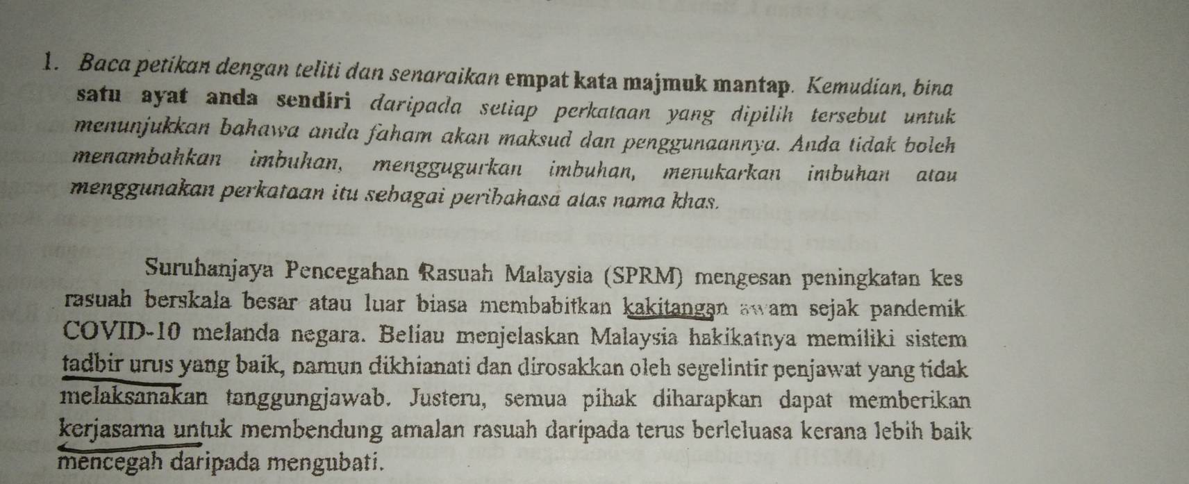 Baca petikan dengan teliti dan senaraikan empat kata majmuk mantap. Kemudian, bina 
satu ayat anda sendíri daripada setiap perkataan yang dipilih tersebut untuk 
menunjukkan bahawa anda faham akan maksud dan penggunaannya. Anda tidak boleh 
menambahkan imbuhan, menggugurkan imbuhan, menukarkan imbuhan atau 
menggunakan perkataan itu sebagai peribahasá alas nama khas. 
Suruhanjaya Pencegahan Rasuah Malaysia (SPRM) mengesan peningkatan kes 
rasuah berskała besar atau luar biasa membabitkan kakitangan awam sejak pandemik. 
COVID- 10 melanda negara. Belíau menjelaskan Malaysia hakikatnya memiliki sistem 
tadbir urus yang baik, namun dikhianati dan dirosakkan oleh segelintir penjawat yang tidak 
melaksanakan tanggungjawab. Justeru, semua pihak diharapkan dapat memberikan 
kerjasama untuk membendung amalan rasuah daripada terus berleluasa kerana lebih baik 
mencegah daripada mengubati.