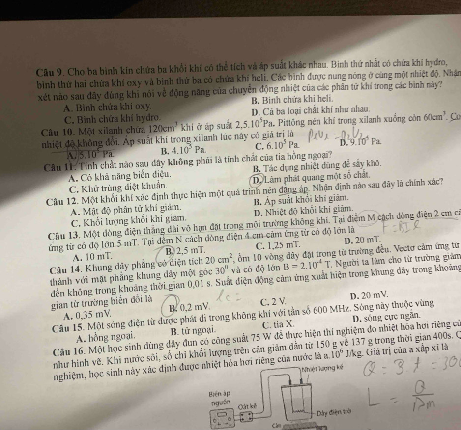 Cho ba bình kín chứa ba khổi khí có thể tích và áp suất khác nhau. Bình thứ nhất có chứa khí hydro,
bình thứ hai chứa khí oxy và bình thứ ba có chứa khí heli. Các bình được nung nóng ở cùng một nhiệt độ. Nhận
xét nào sau đây đúng khi nói về động năng của chuyển động nhiệt của các phân tử khí trong các bình này?
A. Bình chứa khí oxy. B. Bình chứa khi heli.
C. Bình chứa khí hydro. D. Cả ba loại chất khí như nhau.
Câu 10. Một xilanh chứa 120cm^3 khí ở áp suất 2,5.10^5Pa.. Pittông nén khí trong xilanh xuống C cin 60cm^3. Co
nhiệt độ không đổi. Áp suất khí trong xilanh lúc này có giá trị là
A. 5.10^5Pa. B. 4.10^5Pa. C. 6.10^5Pa. D. 9.10^5Pa.
Câu 11. Tính chất nào sau đây không phải là tính chất của tia hồng ngoại?
A. Có khả năng biển điệu. B. Tác dụng nhiệt dùng đề sấy khô.
C. Khử trùng diệt khuẩn. D. Làm phát quang một số chất.
Câu 12. Một khối khí xác định thực hiện một quá trình nén đẳng áp. Nhận định nào sau đây là chính xác?
A. Mật độ phân tử khí giảm. B. Áp suất khối khí giảm.
C. Khối lượng khối khí giảm. D. Nhiệt độ khối khí giảm.
Câu 13. Một dòng điện thắng dài vô hạn đặt trong môi trường không khí. Tại điểm M cách dòng điện 2 cm cả
ứng từ có độ lớn 5 mT. Tại đềm N cách dòng điện 4 cm cảm ứng từ có độ lớn là
A. 10 mT. B. 2,5 mT. C. 1,25 mT. D. 20 mT.
Câu 14. Khung dây phăng có diện tích 20cm^2 , ồm 10 vòng dây đặt trong từ trường đều. Vectơ cảm ứng từ
thành với mặt phăng khung dây một góc 30° và có độ lớn B=2.10^(-4)T T. Người ta làm cho từ trường giảm
đến không trong khoảng thời gian 0,01 s. Suất điện động cảm ứng xuất hiện trong khung dây trong khoảng
gian từ trường biển đổi là
A. 0,35 mV. B. 0,2 mV. C. 2 V. D. 20 mV.
Câu 15. Một sóng điện từ được phát đi trong không khí với tần số 600 MHz. Sóng này thuộc vùng
A. hồng ngoại. B. tử ngoại. C. tia X. D. sóng cực ngắn.
Câu 16. Một học sinh dùng dây đun có công suất 75 W đề thực hiện thí nghiệm đo nhiệt hóa hơi riêng cử
như hình vẽ. Khi nước sôi, số chỉ khối lượng trên cân giảm dần từ 150 g về 137 g trong thời gian 400s. O
nghiệm, học sinh này xác định được nhiệt hóa hơi riêng của nước là a. 10^6 J/kg. Giá trị của a xấp xỉ là
Nhiệt lượng kế
Biến áp
nguồn Oát kế
Dây điện trở
Càn